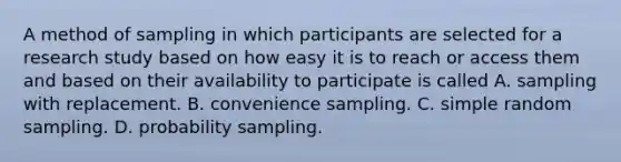 A method of sampling in which participants are selected for a research study based on how easy it is to reach or access them and based on their availability to participate is called A. sampling with replacement. B. convenience sampling. C. simple random sampling. D. probability sampling.