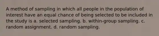 A method of sampling in which all people in the population of interest have an equal chance of being selected to be included in the study is a. selected sampling. b. within-group sampling. c. random assignment. d. random sampling.