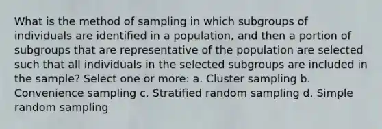 What is the method of sampling in which subgroups of individuals are identified in a population, and then a portion of subgroups that are representative of the population are selected such that all individuals in the selected subgroups are included in the sample? Select one or more: a. Cluster sampling b. Convenience sampling c. Stratified random sampling d. Simple random sampling