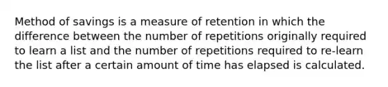 Method of savings is a measure of retention in which the difference between the number of repetitions originally required to learn a list and the number of repetitions required to re-learn the list after a certain amount of time has elapsed is calculated.