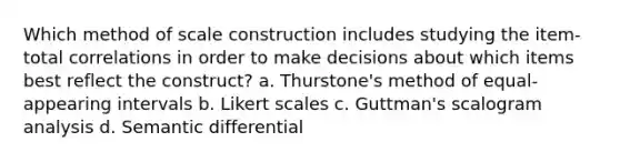 Which method of scale construction includes studying the item-total correlations in order to make decisions about which items best reflect the construct? a. Thurstone's method of equal-appearing intervals b. Likert scales c. Guttman's scalogram analysis d. Semantic differential