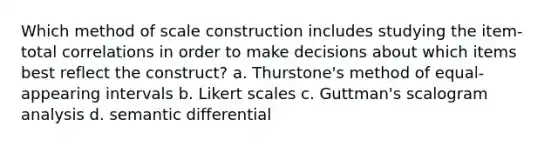 Which method of scale construction includes studying the item-total correlations in order to make decisions about which items best reflect the construct? a. Thurstone's method of equal-appearing intervals b. Likert scales c. Guttman's scalogram analysis d. semantic differential