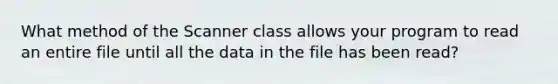 What method of the Scanner class allows your program to read an entire file until all the data in the file has been read?