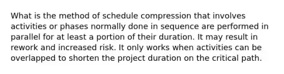 What is the method of schedule compression that involves activities or phases normally done in sequence are performed in parallel for at least a portion of their duration. It may result in rework and increased risk. It only works when activities can be overlapped to shorten the project duration on the critical path.