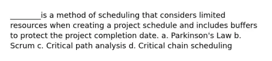 ________is a method of scheduling that considers limited resources when creating a project schedule and includes buffers to protect the project completion date. a. Parkinson's Law b. Scrum c. Critical path analysis d. Critical chain scheduling