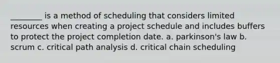 ________ is a method of scheduling that considers limited resources when creating a project schedule and includes buffers to protect the project completion date. a. parkinson's law b. scrum c. critical path analysis d. critical chain scheduling