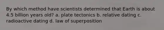 By which method have scientists determined that Earth is about 4.5 billion years old? a. plate tectonics b. relative dating c. radioactive dating d. law of superposition