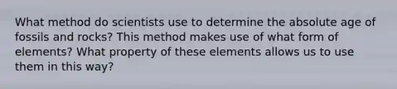 What method do scientists use to determine the absolute age of fossils and rocks? This method makes use of what form of elements? What property of these elements allows us to use them in this way?