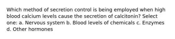 Which method of secretion control is being employed when high blood calcium levels cause the secretion of calcitonin? Select one: a. Nervous system b. Blood levels of chemicals c. Enzymes d. Other hormones