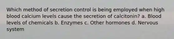 Which method of secretion control is being employed when high blood calcium levels cause the secretion of calcitonin? a. Blood levels of chemicals b. Enzymes c. Other hormones d. <a href='https://www.questionai.com/knowledge/kThdVqrsqy-nervous-system' class='anchor-knowledge'>nervous system</a>