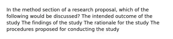 In the method section of a research proposal, which of the following would be discussed? The intended outcome of the study The findings of the study The rationale for the study The procedures proposed for conducting the study