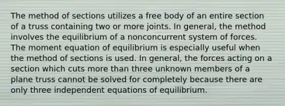 The method of sections utilizes a free body of an entire section of a truss containing two or more joints. In general, the method involves the equilibrium of a nonconcurrent system of forces. The moment equation of equilibrium is especially useful when the method of sections is used. In general, the forces acting on a section which cuts more than three unknown members of a plane truss cannot be solved for completely because there are only three independent equations of equilibrium.