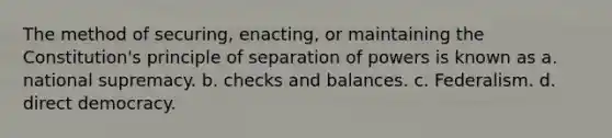 The method of securing, enacting, or maintaining the Constitution's principle of separation of powers is known as a. national supremacy. b. checks and balances. c. Federalism. d. direct democracy.