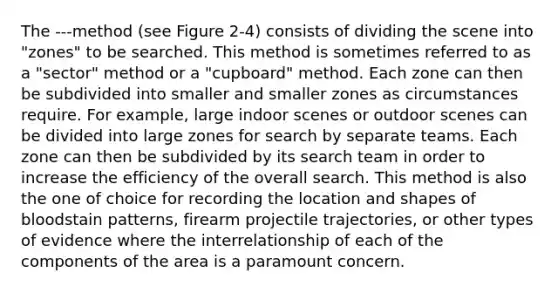 The ---method (see Figure 2-4) consists of dividing the scene into "zones" to be searched. This method is sometimes referred to as a "sector" method or a "cupboard" method. Each zone can then be subdivided into smaller and smaller zones as circumstances require. For example, large indoor scenes or outdoor scenes can be divided into large zones for search by separate teams. Each zone can then be subdivided by its search team in order to increase the efficiency of the overall search. This method is also the one of choice for recording the location and shapes of bloodstain patterns, firearm projectile trajectories, or other types of evidence where the interrelationship of each of the components of the area is a paramount concern.