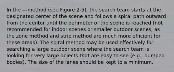 In the ---method (see Figure 2-5), the search team starts at the designated center of the scene and follows a spiral path outward from the center until the perimeter of the scene is reached (not recommended for indoor scenes or smaller outdoor scenes, as the zone method and strip method are much more efficient for these areas). The spiral method may be used effectively for searching a large outdoor scene where the search team is looking for very large objects that are easy to see (e.g., dumped bodies). The size of the lanes should be kept to a minimum.