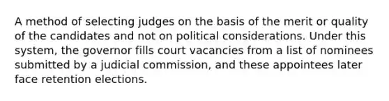 A method of selecting judges on the basis of the merit or quality of the candidates and not on political considerations. Under this system, the governor fills court vacancies from a list of nominees submitted by a judicial commission, and these appointees later face retention elections.