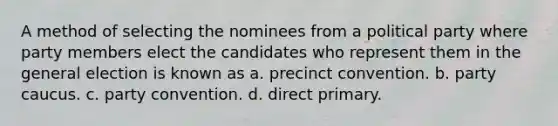 A method of selecting the nominees from a political party where party members elect the candidates who represent them in the general election is known as a. precinct convention. b. party caucus. c. party convention. d. direct primary.