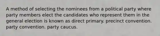 A method of selecting the nominees from a political party where party members elect the candidates who represent them in the general election is known as direct primary. precinct convention. party convention. party caucus.