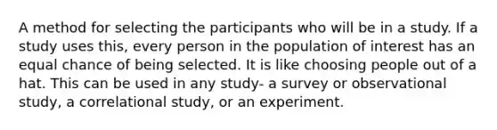 A method for selecting the participants who will be in a study. If a study uses this, every person in the population of interest has an equal chance of being selected. It is like choosing people out of a hat. This can be used in any study- a survey or observational study, a correlational study, or an experiment.