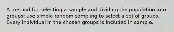 A method for selecting a sample and dividing the population into groups; use simple random sampling to select a set of groups. Every individual in the chosen groups is included in sample.