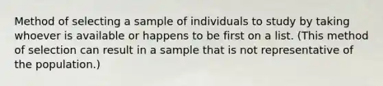 Method of selecting a sample of individuals to study by taking whoever is available or happens to be first on a list. (This method of selection can result in a sample that is not representative of the population.)