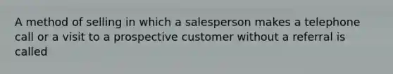 A method of selling in which a salesperson makes a telephone call or a visit to a prospective customer without a referral is called