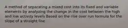 A method of separating a mixed cost into its fixed and variable elements by analyzing the change in the cost between the high and low activity levels Based on the rise over run formula for the slope of a straight line