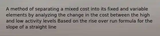 A method of separating a mixed cost into its fixed and variable elements by analyzing the change in the cost between the high and low activity levels Based on the rise over run formula for the slope of a straight line