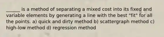 ______ is a method of separating a mixed cost into its fixed and variable elements by generating a line with the best "fit" for all the points. a) quick and dirty method b) scattergraph method c) high-low method d) regression method