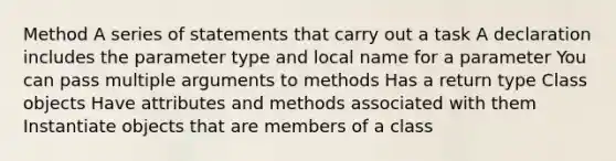 Method A series of statements that carry out a task A declaration includes the parameter type and local name for a parameter You can pass multiple arguments to methods Has a return type Class objects Have attributes and methods associated with them Instantiate objects that are members of a class