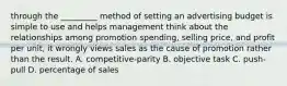 through the _________ method of setting an advertising budget is simple to use and helps management think about the relationships among promotion spending, selling price, and profit per unit, it wrongly views sales as the cause of promotion rather than the result. A. competitive-parity B. objective task C. push-pull D. percentage of sales