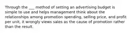 Through the ___ method of setting an advertising budget is simple to use and helps management think about the relationships among promotion spending, selling price, and profit per unit, it wrongly views sales as the cause of promotion rather than the result.