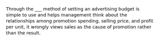 Through the ___ method of setting an advertising budget is simple to use and helps management think about the relationships among promotion spending, selling price, and profit per unit, it wrongly views sales as the cause of promotion rather than the result.