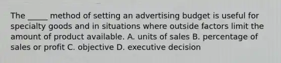 The _____ method of setting an advertising budget is useful for specialty goods and in situations where outside factors limit the amount of product available. A. units of sales B. percentage of sales or profit C. objective D. executive decision