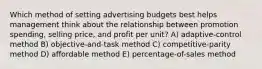 Which method of setting advertising budgets best helps management think about the relationship between promotion spending, selling price, and profit per unit? A) adaptive-control method B) objective-and-task method C) competitive-parity method D) affordable method E) percentage-of-sales method