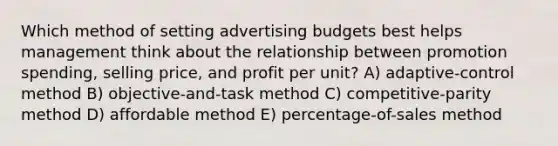 Which method of setting advertising budgets best helps management think about the relationship between promotion spending, selling price, and profit per unit? A) adaptive-control method B) objective-and-task method C) competitive-parity method D) affordable method E) percentage-of-sales method