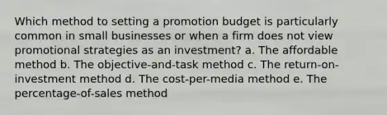 Which method to setting a promotion budget is particularly common in small businesses or when a firm does not view promotional strategies as an investment? a. The affordable method b. The objective-and-task method c. The return-on-investment method d. The cost-per-media method e. The percentage-of-sales method