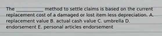 The ____________ method to settle claims is based on the current replacement cost of a damaged or lost item less depreciation. A. replacement value B. actual cash value C. umbrella D. endorsement E. personal articles endorsement