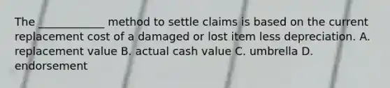 The ____________ method to settle claims is based on the current replacement cost of a damaged or lost item less depreciation. A. replacement value B. actual cash value C. umbrella D. endorsement