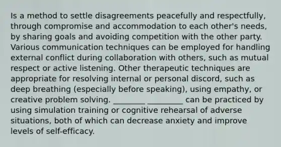 Is a method to settle disagreements peacefully and respectfully, through compromise and accommodation to each other's needs, by sharing goals and avoiding competition with the other party. Various communication techniques can be employed for handling external conflict during collaboration with others, such as mutual respect or active listening. Other therapeutic techniques are appropriate for resolving internal or personal discord, such as deep breathing (especially before speaking), using empathy, or creative problem solving. ________ _________ can be practiced by using simulation training or cognitive rehearsal of adverse situations, both of which can decrease anxiety and improve levels of self-efficacy.