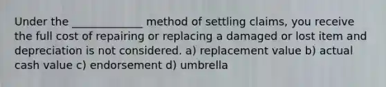 Under the _____________ method of settling claims, you receive the full cost of repairing or replacing a damaged or lost item and depreciation is not considered. a) replacement value b) actual cash value c) endorsement d) umbrella