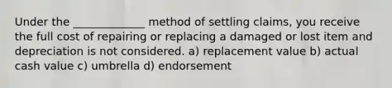 Under the _____________ method of settling claims, you receive the full cost of repairing or replacing a damaged or lost item and depreciation is not considered. a) replacement value b) actual cash value c) umbrella d) endorsement