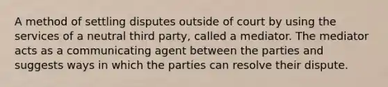 A method of settling disputes outside of court by using the services of a neutral third party, called a mediator. The mediator acts as a communicating agent between the parties and suggests ways in which the parties can resolve their dispute.