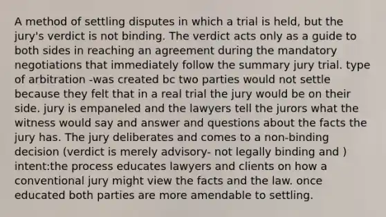 A method of settling disputes in which a trial is held, but the jury's verdict is not binding. The verdict acts only as a guide to both sides in reaching an agreement during the mandatory negotiations that immediately follow the summary jury trial. type of arbitration -was created bc two parties would not settle because they felt that in a real trial the jury would be on their side. jury is empaneled and the lawyers tell the jurors what the witness would say and answer and questions about the facts the jury has. The jury deliberates and comes to a non-binding decision (verdict is merely advisory- not legally binding and ) intent:the process educates lawyers and clients on how a conventional jury might view the facts and the law. once educated both parties are more amendable to settling.