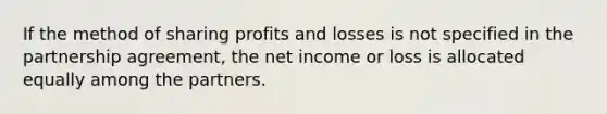 If the method of sharing profits and losses is not specified in the partnership agreement, the net income or loss is allocated equally among the partners.