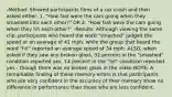 -Method: Showed participants films of a car crash and then asked either: 1. "How fast were the cars going when they smashed into each other?" OR 2. "How fast were the cars going when they hit each other?" -Results: Although viewing the same clip, participants who heard the word "smashed" judged the speed at an average of 41 mph, while the group that heard the word "hit" reported an average speed of 34 mph. ALSO, when asked if they saw any broken glass, 32 percent in the "smashed" condition reported yes, 14 percent in the "hit" condition reported yes - though there was no broken glass in the video NOTE: A remarkable finding of these memory errors is that participants who are very confident in the accuracy of their memory show no difference in performance than those who are less confident.