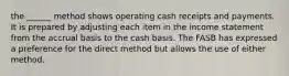 the ______ method shows operating cash receipts and payments. It is prepared by adjusting each item in the income statement from the accrual basis to the cash basis. The FASB has expressed a preference for the direct method but allows the use of either method.