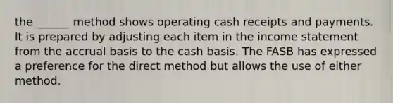 the ______ method shows operating cash receipts and payments. It is prepared by adjusting each item in the income statement from the accrual basis to the cash basis. The FASB has expressed a preference for the direct method but allows the use of either method.