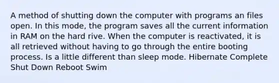 A method of shutting down the computer with programs an files open. In this mode, the program saves all the current information in RAM on the hard rive. When the computer is reactivated, it is all retrieved without having to go through the entire booting process. Is a little different than sleep mode. Hibernate Complete Shut Down Reboot Swim