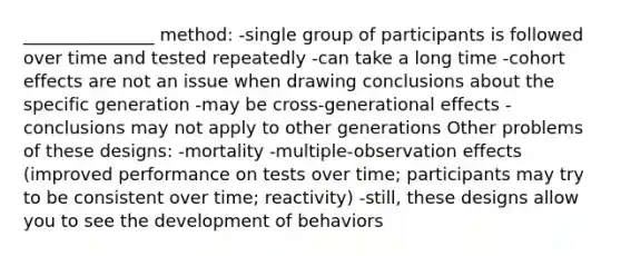 _______________ method: -single group of participants is followed over time and tested repeatedly -can take a long time -cohort effects are not an issue when drawing conclusions about the specific generation -may be cross-generational effects - conclusions may not apply to other generations Other problems of these designs: -mortality -multiple-observation effects (improved performance on tests over time; participants may try to be consistent over time; reactivity) -still, these designs allow you to see the development of behaviors